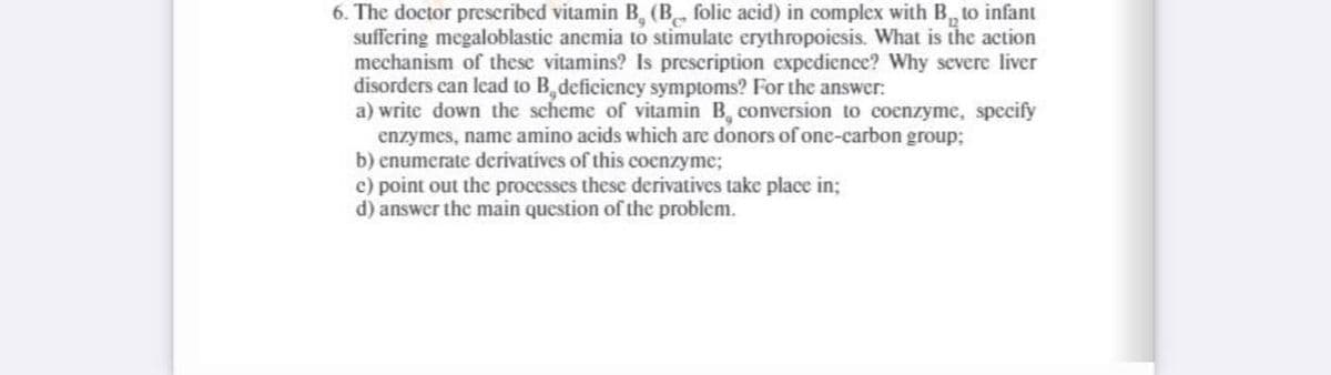 6. The doctor prescribed vitamin B, (B folic acid) in complex with B, to infant
suffering megaloblastic anemia to stimulate erythropoiesis. What is the action
mechanism of these vitamins? Is prescription expedience? Why severe liver
disorders can lead to B,deficiency symptoms? For the answer:
a) write down the scheme of vitamin B, conversion to coenzyme, specify
enzymes, name amino acids which are donors of one-carbon group;
b) enumerate derivatives of this cocnzyme;
c) point out the processes these derivatives take place in;
d) answer the main question of the problem.

