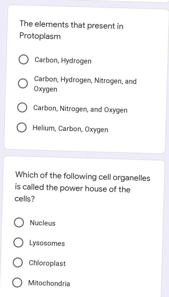 The elements that present in
Protoplasm
Carbon, Hydrogen
Carbon, Hydrogen, Nitrogen, and
Охудеn
Carbon, Nitrogen, and Oxygen
Helium, Carbon, Oxygen
Which of the following cell organelles
is called the power house of the
cells?
Nucleus
Lysosomes
O Chloroplast
O Mitochondria
