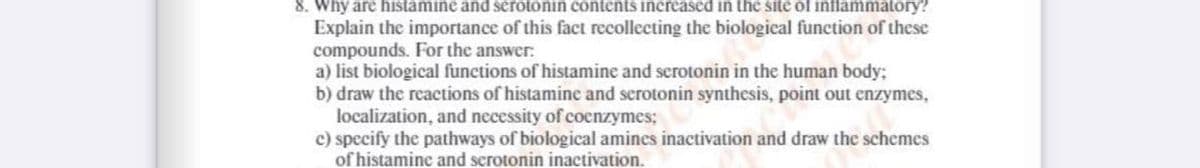 8. Why are histamine and serotonin contents increased in the site of inflammatory?
Explain the importance of this fact recollecting the biological function of these
compounds. For the answer:
a) list biological functions of histamine and serotonin in the human body:
b) draw the reactions of histamine and serotonin synthesis, point out enzymes,
localization, and necessity of coenzymes;
c) specify the pathways of biological amines inactivation and draw the schemes
of histamine and scrotonin inactivation.
