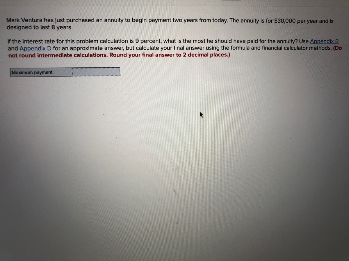 Mark Ventura has just purchased an annuity to begin payment two years from today. The annuity is for $30,000 per year and is
designed to last 8 years.
If the interest rate for this problem calculation is 9 percent, what is the most he should have paid for the annuity? Use Appendix B
and Appendix D for an approximate answer, but calculate your final answer using the formula and financial calculator methods. (Do
not round intermediate calculations. Round your final answer to 2 decimal places.)
Maximum payment
