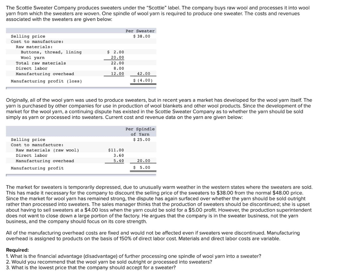 The Scottie Sweater Company produces sweaters under the "Scottie" label. The company buys raw wool and processes it into wool
yarn from which the sweaters are woven. One spindle of wool yarn is required to produce one sweater. The costs and revenues
associated with the sweaters are given below:
Per Sweater
Selling price
$ 38.00
Cost to manufacture:
Raw materials:
$ 2.00
Buttons, thread, lining
Wool yarn
20.00
Total raw materials
22.00
Direct labor
8.00
Manufacturing overhead
12.00
42.00
Manufacturing profit (loss)
$ (4.00)
Originally, all of the wool yarn was used to produce sweaters, but in recent years a market has developed for the wool yarn itself. The
yarn is purchased by other companies for use in production of wool blankets and other wool products. Since the development of the
market for the wool yarn, a continuing dispute has existed in the Scottie Sweater Company as to whether the yarn should be sold
simply as yarn or processed into sweaters. Current cost and revenue data on the yarn are given below:
Per Spindle
of Yarn
$ 25.00
Selling price
Cost to manufacture:
Raw materials (raw wool)
$11.00
Direct labor
3.60
Manufacturing overhead
5.40
20.00
Manufacturing profit
$ 5.00
The market for sweaters is temporarily depressed, due to unusually warm weather in the western states where the sweaters are sold.
This has made it necessary for the company to discount the selling price of the sweaters to $38.00 from the normal $48.00 price.
Since the market for wool yarn has remained strong, the dispute has again surfaced over whether the yarn should be sold outright
rather than processed into sweaters. The sales manager thinks that the production of sweaters should be discontinued; she is upset
about having to sell sweaters at a $4.00 loss when the yarn could be sold for a $5.00 profit. However, the production superintendent
does not want to close down a large portion of the factory. He argues that the company is in the sweater business, not the yarn
business, and the company should focus on its core strength.
All of the manufacturing overhead costs are fixed and would not be affected even if sweaters were discontinued. Manufacturing
overhead is assigned to products on the basis of 150% of direct labor cost. Materials and direct labor costs are variable.
Required:
1. What is the financial advantage (disadvantage) of further processing one spindle of wool yarn into a sweater?
2. Would you recommend that the wool yarn be sold outright or processed into sweaters?
3. What is the lowest price that the company should accept for a sweater?
