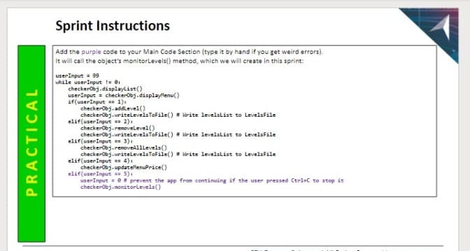 Sprint Instructions
Add the purple code to your Main Code Section (type it by hand if you get weird errors).
It will call the object's monitorlevels() method, which we will create in this sprint:
userInput = 99
while userInput != 01
checkerobj.displaylist()
userInput = checkerobj.displaylenu(
if(userInput = 1).
checkerobj.uritelLevelsTofile() = lirite levelslist to LevelsFile
elif(userInput 2).
checkerobj.removelevel()
checkerobj.writelevelstofile() = lirite levelslist to LevelsFile
elif(userInput = 3).
checkerobj.renoveAlllevels()
checkerobj.uritelLevelsToFile() lirite levelslist to LevelsFile
elif(userInput == 4).
checkerobj.updatellenuPrice()
elif(userInput 5).
userInput = 0= prevent the app from continuing if the user pressed Ctrl+C to stop it
checkerobj.nonitorLevels()
PRACTICAL
