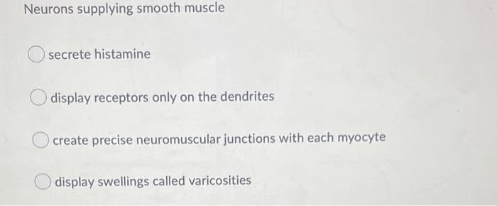 Neurons supplying smooth muscle
secrete histamine
display receptors only on the dendrites
create precise neuromuscular junctions with each myocyte
display swellings called varicosities