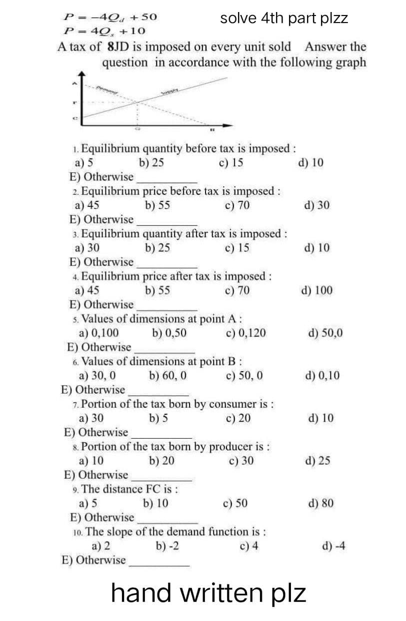 P = -40a +50
P = 40, +10
solve 4th part plzz
A tax of 8JD is imposed on every unit sold Answer the
question in accordance with the following graph
1. Equilibrium quantity before tax is imposed :
a) 5
b) 25
c) 15
E) Otherwise
2. Equilibrium price before tax is imposed :
a) 45
b) 55
c) 70
E) Otherwise
3. Equilibrium quantity after tax is imposed :
a) 30
b) 25
c) 15
E) Otherwise
4. Equilibrium price after tax is imposed :
a) 45
b) 55
c) 70
E) Otherwise
5. Values of dimensions at point A:
a) 0,100
b) 0,50
c) 0,120
E) Otherwise
6. Values of dimensions at point B:
b) 60,0
a) 30,0
c) 50, 0
E) Otherwise
7. Portion of the tax born by consumer is:
b) 5
a) 30
c) 20
E) Otherwise
8. Portion of the tax born by producer is :
a) 10
b) 20
c) 30
E) Otherwise
9. The distance FC is :
a) 5
b) 10
c) 50
E) Otherwise
10. The slope of the demand function is :
b) -2
a) 2
c) 4
E) Otherwise
hand written plz
d) 10
d) 30
d) 10
d) 100
d) 50,0
d) 0,10
d) 10
d) 25
d) 80
d) -4