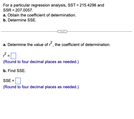 For a particular regression analysis, SST=215.4296 and
SSR= 207.0057.
a. Obtain the coefficient of determination.
b. Determine SSE.
a. Determine the value of r², the coefficient of determination.
2-0
(Round to four decimal places as needed.)
b. Find SSE.
SSE=
(Round to four decimal places as needed.)