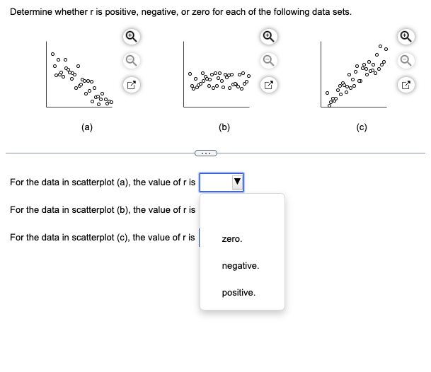 Determine whether r is positive, negative, or zero for each of the following data sets.
Ⓡ
Ⓡ
op bas
(a)
For the data in scatterplot (a), the value of r is
For the data in scatterplot (b), the value of r is
For the data in scatterplot (c), the value of r is
(b)
zero.
negative.
positive.
(c)
Q
