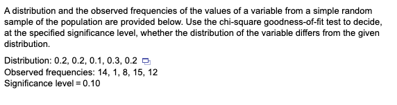 A distribution and the observed frequencies of the values of a variable from a simple random
sample of the population are provided below. Use the chi-square goodness-of-fit test to decide,
at the specified significance level, whether the distribution of the variable differs from the given
distribution.
Distribution: 0.2, 0.2, 0.1, 0.3, 0.2
Observed frequencies: 14, 1, 8, 15, 12
Significance level = 0.10