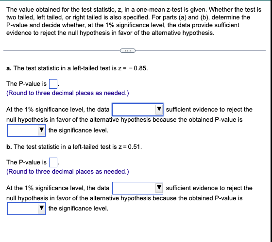 The value obtained for the test statistic, z, in a one-mean z-test is given. Whether the test is
two tailed, left tailed, or right tailed is also specified. For parts (a) and (b), determine the
P-value and decide whether, at the 1% significance level, the data provide sufficient
evidence to reject the null hypothesis in favor of the alternative hypothesis.
a. The test statistic in a left-tailed test is z = -0.85.
The P-value is
(Round to three decimal places as needed.)
At the 1% significance level, the data
sufficient evidence to reject the
null hypothesis in favor of the alternative hypothesis because the obtained P-value is
the significance level.
b. The test statistic in a left-tailed test is z = 0.51.
The P-value is
(Round to three decimal places as needed.)
At the 1% significance level, the data
sufficient evidence to reject the
null hypothesis in favor of the alternative hypothesis because the obtained P-value is
the significance level.