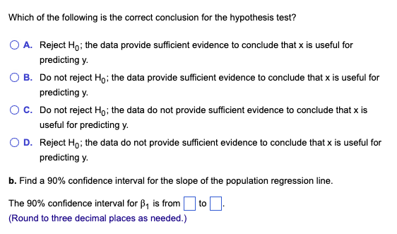 Which of the following is the correct conclusion for the hypothesis test?
O A. Reject Ho; the data provide sufficient evidence to conclude that x is useful for
predicting y.
O B. Do not reject Ho; the data provide sufficient evidence to conclude that x is useful for
predicting y.
O C. Do not reject Ho; the data do not provide sufficient evidence to conclude that x is
useful for predicting y.
O D. Reject Ho; the data do not provide sufficient evidence to conclude that x is useful for
predicting y.
b. Find a 90% confidence interval for the slope of the population regression line.
The 90% confidence interval for B₁ is from to
(Round to three decimal places as needed.)