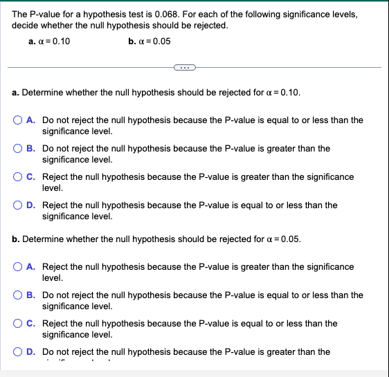 The P-value for a hypothesis test is 0.068. For each of the following significance levels,
decide whether the null hypothesis should be rejected.
a. x = 0.10
b. x = 0.05
a. Determine whether the null hypothesis should be rejected for α = 0.10.
O A. Do not reject the null hypothesis because the P-value is equal to or less than the
significance level.
B. Do not reject the null hypothesis because the P-value is greater than the
significance level.
C. Reject the null hypothesis because the P-value is greater than the significance
level.
D. Reject the null hypothesis because the P-value is equal to or less than the
significance level.
b. Determine whether the null hypothesis should be rejected for x = 0.05.
O A. Reject the null hypothesis because the P-value is greater than the significance
level.
B. Do not reject the null hypothesis because the P-value is equal to or less than the
significance level.
O C. Reject the null hypothesis because the P-value is equal to or less than the
significance level.
D. Do not reject the null hypothesis because the P-value is greater than the