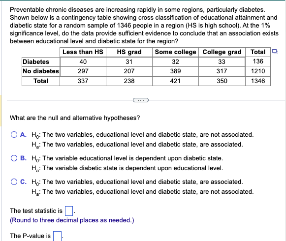 Preventable chronic diseases are increasing rapidly in some regions, particularly diabetes.
Shown below is a contingency table showing cross classification of educational attainment and
diabetic state for a random sample of 1346 people in a region (HS is high school). At the 1%
significance level, do the data provide sufficient evidence to conclude that an association exists
between educational level and diabetic state for the region?
Less than HS HS grad
40
Diabetes
No diabetes 297
Total
337
31
207
238
Some college College grad Total
136
1210
1346
32
389
421
33
317
350
What are the null and alternative hypotheses?
O A. Ho: The two variables, educational level and diabetic state, are not associated.
H₂: The two variables, educational level and diabetic state, are associated.
The test statistic is.
(Round to three decimal places as needed.)
The P-value is
B. Ho: The variable educational level is dependent upon diabetic state.
H₂: The variable diabetic state is dependent upon educational level.
O C. Ho: The two variables, educational level and diabetic state, are associated.
H₂: The two variables, educational level and diabetic state, are not associated.