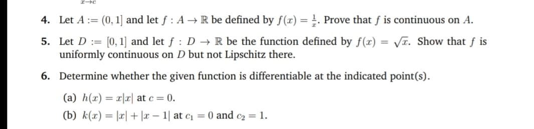 Let A := (0, 1] and let f: A R be defined by f(x) = !. Prove that f is continuous on A.
Let D := [0, 1] and let f : D→ R be the function defined by f(x) = VT. Show that f is
uniformly continuous on D but not Lipschitz there.
Determine whether the given function is differentiable at the indicated point(s).
(a) h(x) = x|x| at c = 0.
(b) k(x) = |r| + |x – 1| at c = 0 and c2 = 1.
