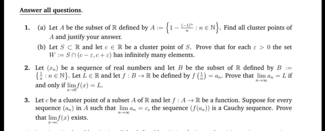 (a) Let A be the subset of R defined by A := {1-" : n e N}. Find all cluster points of
A and justify your answer.
(b) Let S C R and let c e R be a cluster point of S. Prove that for each e > 0 the set
W := Sn (c- e, c+ e) has infinitely many elements.
Let (rn) be a sequence of real numbers and let B be the subset of R defined by B :=
{ :ne N}. Let L E R and let f : B →R be defined by f (;) = an. Prove that lim a, = L if
and only if lim f(x) = L.
n00
Let c be a cluster point of a subset A of R and let f : A → R be a function. Suppose for every
sequence (a,) in A such that lim a, = c, the sequence (f(am)) is a Cauchy sequence. Prove
that lim f(x) exists.
