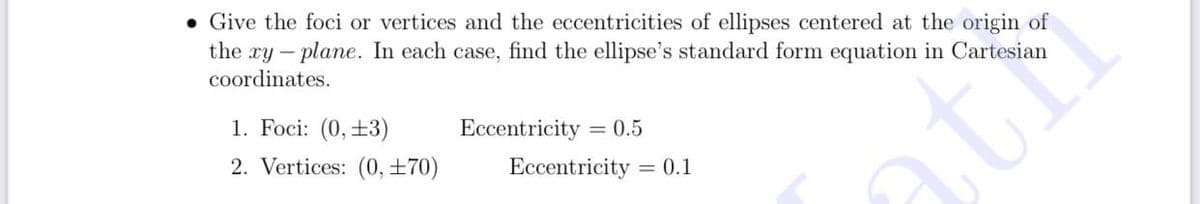 • Give the foci or vertices and the eccentricities of ellipses centered at the origin of
the ry – plane. In each case, find the ellipse's standard form equation in Cartesian
coordinates.
1. Foci: (0,±3)
Eccentricity = 0.5
2. Vertices: (0, ±70)
Eccentricity
= 0.1
