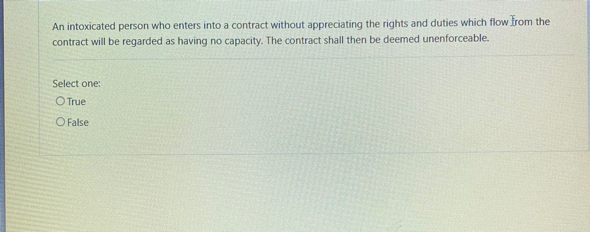 An intoxicated person who enters into a contract without appreciating the rights and duties which flow from the
contract will be regarded as having no capacity. The contract shall then be deemed unenforceable.
Select one:
O True
O False
