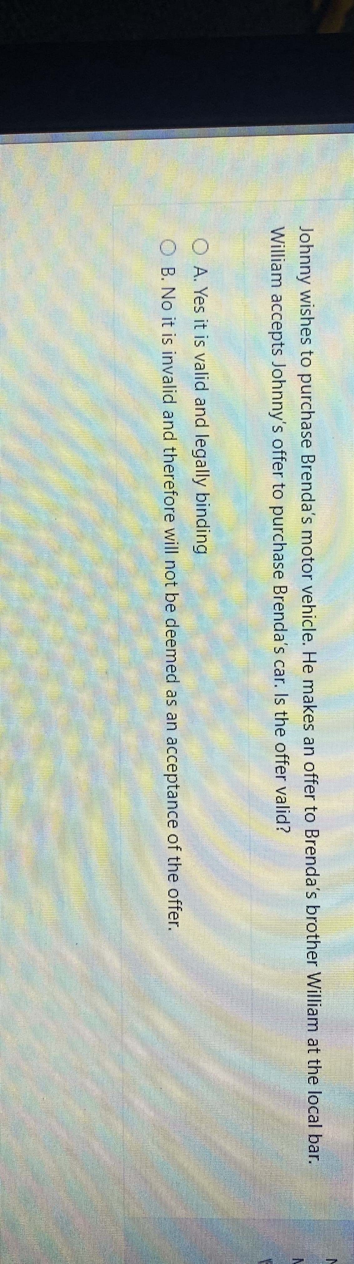 Johnny wishes to purchase Brenda's motor vehicle. He makes an offer to Brenda's brother William at the local bar.
William accepts Johnny's offer to purchase Brenda's car. Is the offer valid?
O A. Yes it is valid and legally binding
O B. No it is invalid and therefore will not be deemed as an acceptance of the offer.
