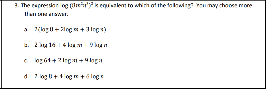 3. The expression log (8m²n³)² is equivalent to which of the following? You may choose more
than one answer.
a. 2(log 8 + 2log m + 3 log n)
b. 2 log 16 + 4 log m + 9 log n
c. log 64 + 2 log m + 9 log n
d. 2 log 8 + 4 log m + 6 log n
