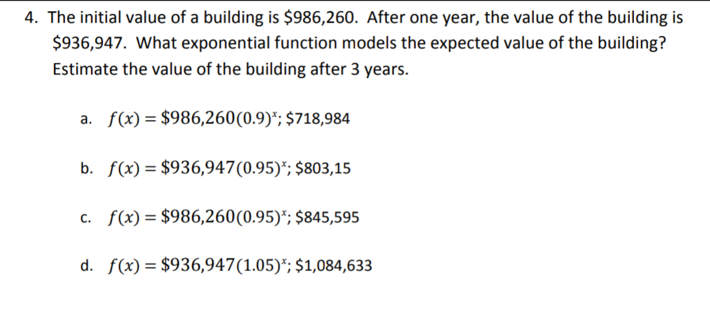4. The initial value of a building is $986,260. After one year, the value of the building is
$936,947. What exponential function models the expected value of the building?
Estimate the value of the building after 3 years.
a. f(x) = $986,260(0.9)*; $718,984
b. f(x) = $936,947(0.95)*; $803,15
c. f(x)= $986,260(0.95)*; $845,595
d. f(x) = $936,947(1.05)*; $1,084,633
