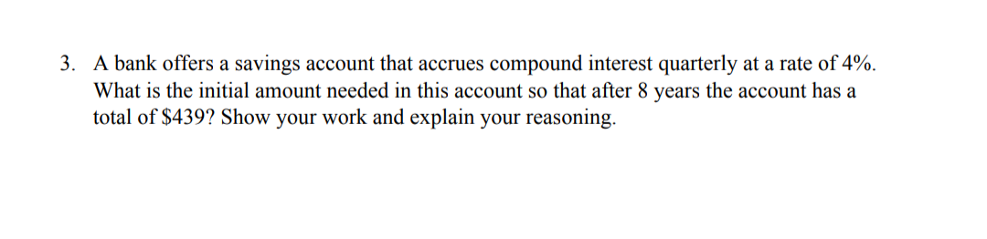 3. A bank offers a savings account that accrues compound interest quarterly at a rate of 4%.
What is the initial amount needed in this account so that after 8 years the account has a
total of $439? Show your work and explain your reasoning.
