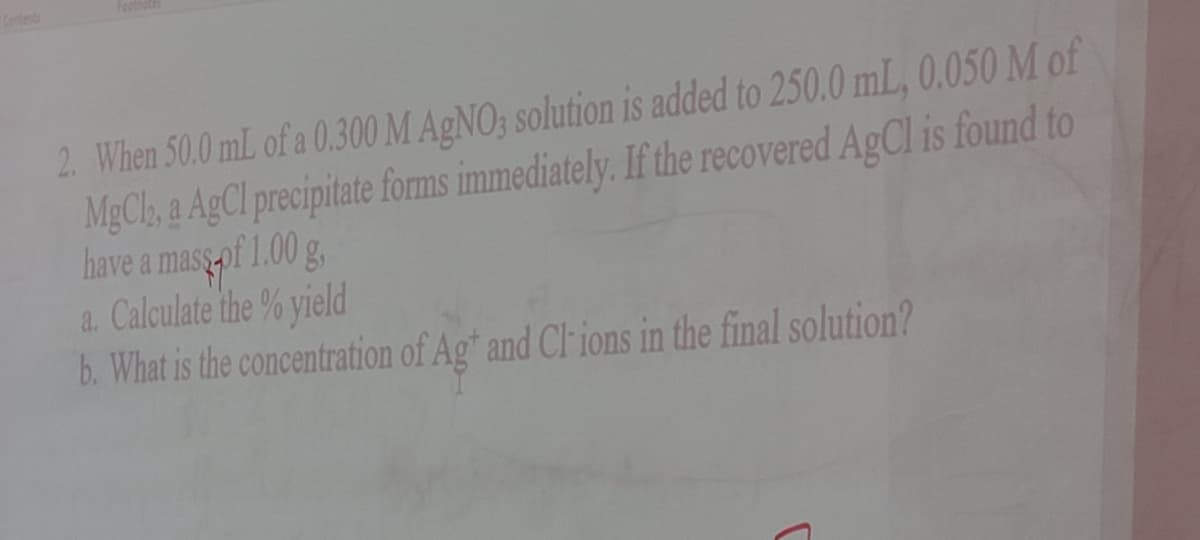Contents
Foolnole
2. When 50.0 mL of a 0.300 M AGNO; solution is added to 250.0 mL, 0.050 M of
MgCl, a AgCl precipitate forms immediately. If the recovered AgCl is found to
have a mass of 1.00 g,
a. Calculate the % yield
b. What is the concentration of Ag" and Cl ions in the final solution?
