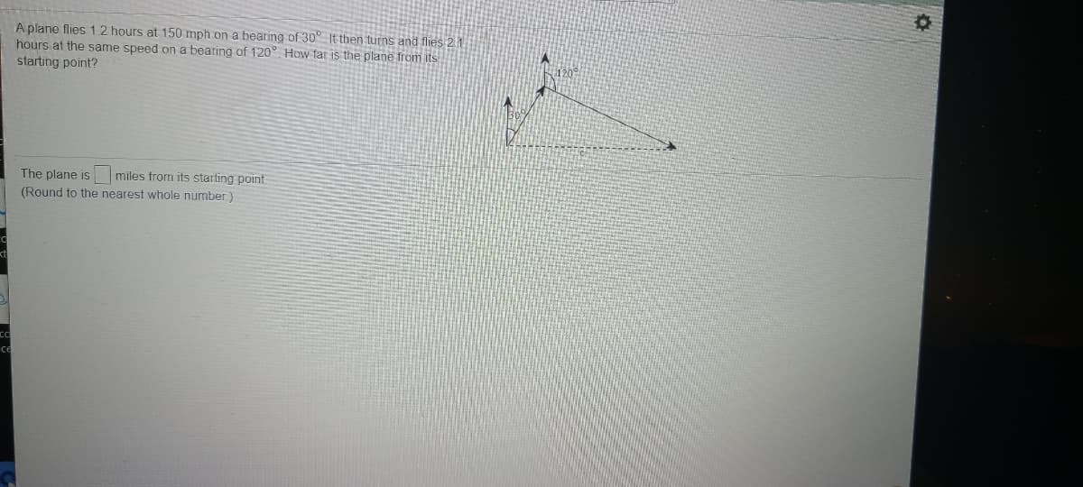 A plane flies 1.2 hours at 150 mph on a bearing of 30° It then turns and flies 2.1.
hours at the same speed on a bearing of 120° How far is the plane from its
starting point?
The plane is miles from its starting point
(Round to the nearest whole number)
