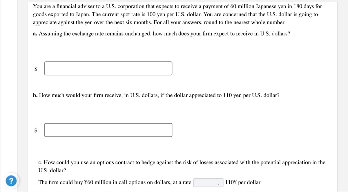 You are a financial adviser to a U.S. corporation that expects to receive a payment of 60 million Japanese yen in 180 days for
goods exported to Japan. The current spot rate is 100 yen per U.S. dollar. You are concerned that the U.S. dollar is going to
appreciate against the yen over the next six months. For all your answers, round to the nearest whole number.
a. Assuming the exchange rate remains unchanged, how much does your firm expect to receive in U.S. dollars?
$
b. How much would your firm receive, in U.S. dollars, if the dollar appreciated to 110 yen per U.S. dollar?
$
c. How could you use an options contract to hedge against the risk of losses associated with the potential appreciation in the
U.S. dollar?
The firm could buy ¥60 million in call options on dollars, at a rate
110¥ per dollar.
