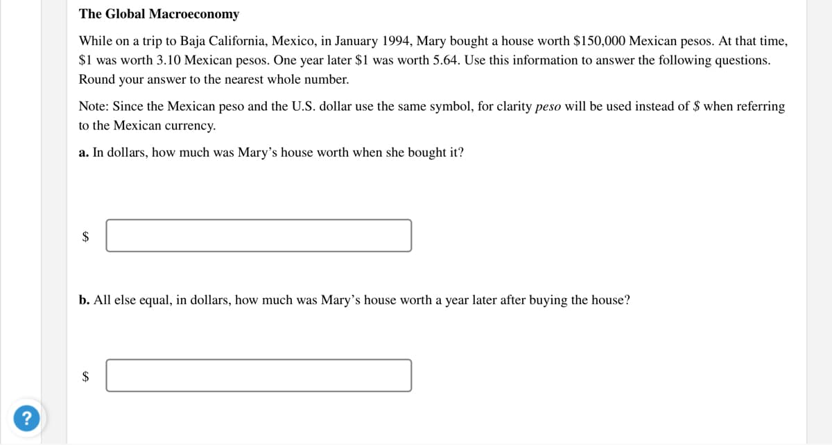 The Global Macroeconomy
While on a trip to Baja California, Mexico, in January 1994, Mary bought a house worth $150,000 Mexican pesos. At that time,
$1 was worth 3.10 Mexican pesos. One year later $1 was worth 5.64. Use this information to answer the following questions.
Round your answer to the nearest whole number.
Note: Since the Mexican peso and the U.S. dollar use the same symbol, for clarity peso will be used instead of $ when referring
to the Mexican currency.
a. In dollars, how much was Mary's house worth when she bought it?
2$
b. All else equal, in dollars, how much was Mary's house worth a year later after buying the house?
$
