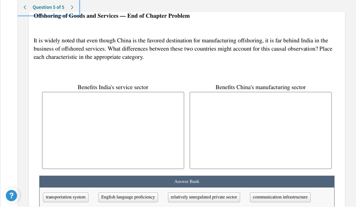 < Question 5 of 5
>
Offshoring of Goods and Services – End of Chapter Problem
It is widely noted that even though China is the favored destination for manufacturing offshoring, it is far behind India in the
business of offshored services. What differences between these two countries might account for this causal observation? Place
each characteristic in the appropriate category.
Benefits India's service sector
Benefits China's manufacturing sector
Answer Bank
transportation system
English language proficiency
relatively unregulated private sector
communication infrastructure
