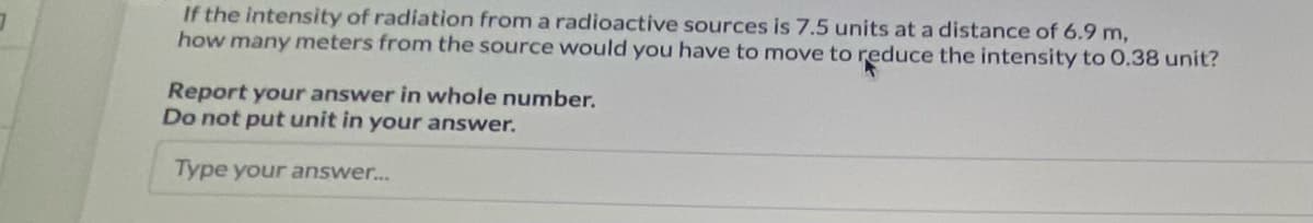 If the intensity of radiation from a radioactive sources is 7.5 units at a distance of 6.9 m,
how many meters from the source would you have to move to reduce the intensity to 0.38 unit?
Report your answer in whole number.
Do not put unit in your answer.
Type your answer..
