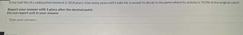 If the half life of a radioactive element is 32.8 years, how many years will it take for a sample to decay to the point where its activity is 70.5% of the original value?
Report your answer with 1 place after the decimal point.
Do not report unit in your answer.
Type your answer.

