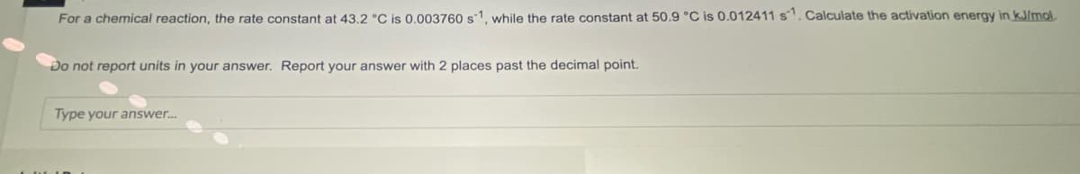 For a chemical reaction, the rate constant at 43,2 °C is 0.003760 s1, while the rate constant at 50.9 °C is 0.012411 s. Calculate the activation energy in kJlmol.
Do not report units in your answer. Report your answer with 2 places past the decimal point.
Type your answer.
