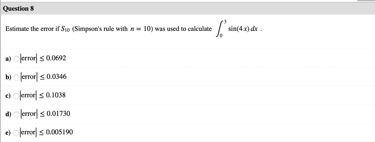 Question 8
3
Estimate the error if S10 (Simpson's rule with n =
10) was used to calculate
sin(4 x) dx .
a) Olerror < 0.0692
b) O error < 0.0346
c) Olerror| < 0.1038
d) O error| < 0.01730
e) Oerror < 0.005190
