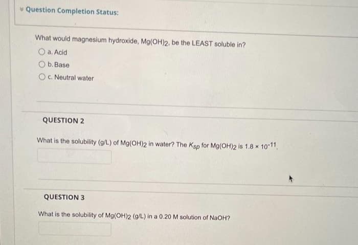 Question Completion Status:
What would magnesium hydroxide, Mg(OH)2, be the LEAST soluble in?
a. Acid
b. Base
c. Neutral water
QUESTION 2
What is the solubility (g/L) of Mg(OH)2 in water? The Ksp for Mg(OH)2 is 1.8 x 10-11.
QUESTION 3
What is the solubility of Mg(OH)2 (g/L) in a 0.20 M solution of NaOH?