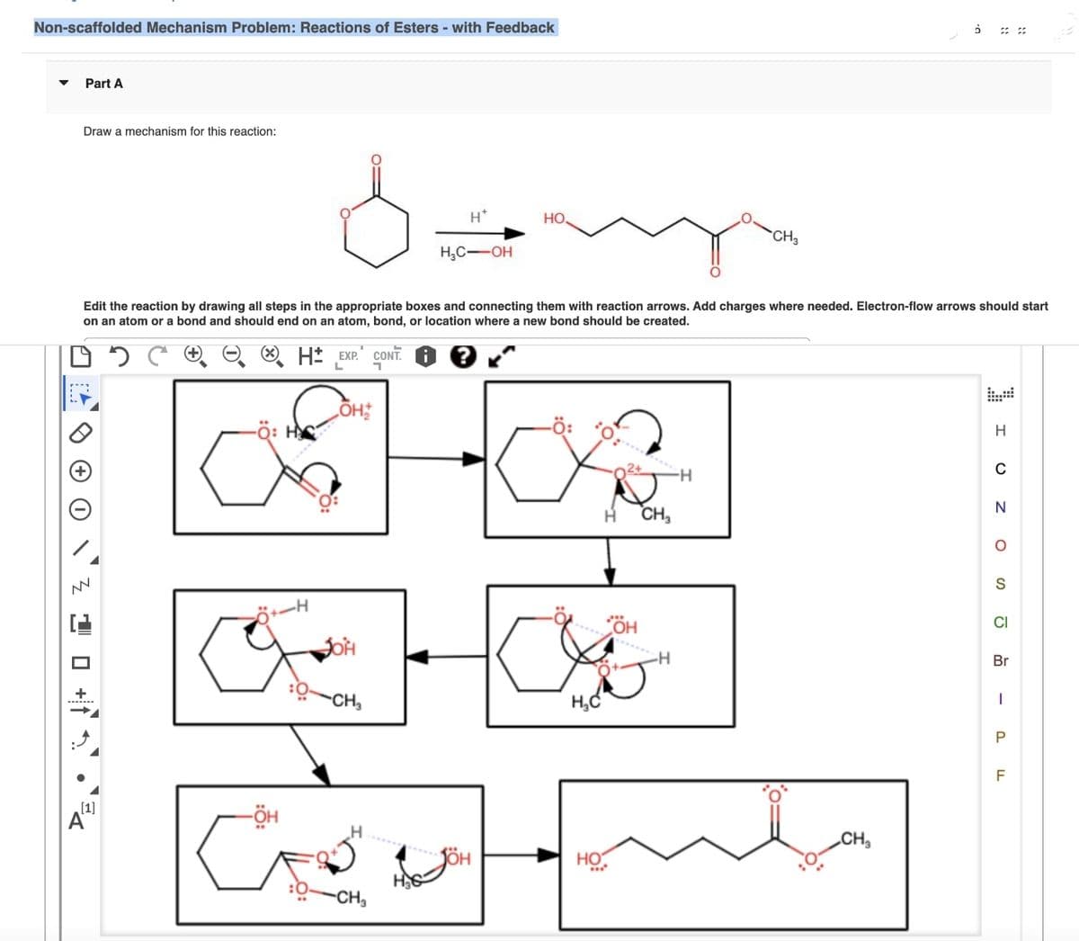 Non-scaffolded Mechanism Problem: Reactions of Esters - with Feedback
Part A
Draw a mechanism for this reaction:
دو
W
-
Edit the reaction by drawing all steps in the appropriate boxes and connecting them with reaction arrows. Add charges where needed. Electron-flow arrows should start
on an atom or a bond and should end on an atom, bond, or location where a new bond should be created.
[1]
-Ö:
في
H* EXP. CONT.
L
-ÖH
.H
ÕH,*/*
JOH
-CH
السلام المان
H*
HC-OH
H
QCH
HO.
:ة-
:0:
H₂C
H
HO
m
SH
CH₂
.H
CH3
H
ملہ
0.
CH₂
I
C
N
0
S
ة
Br
ا
P
F
LL