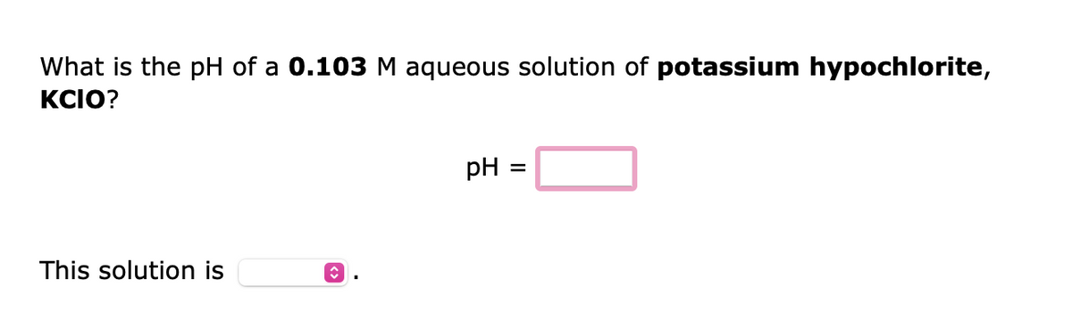 What is the pH of a 0.103 M aqueous solution of potassium hypochlorite,
KCIO?
This solution is
↑
pH =