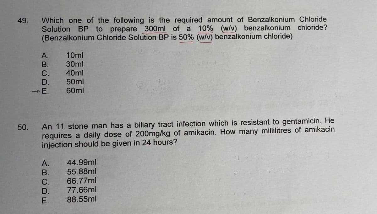 49.
50.
Which one of the following is the required amount of Benzalkonium Chloride
Solution BP to prepare 300ml of a 10% (w/v) benzalkonium chloride?
(Benzalkonium Chloride Solution BP is 50% (w/v) benzalkonium chloride)
ABCDE
A.
B.
C.
D.
->E.
An 11 stone man has a biliary tract infection which is resistant to gentamicin. He
requires a daily dose of 200mg/kg of amikacin. How many millilitres of amikacin
injection should be given in 24 hours?
A. 44.99ml
B. 55.88ml
66.77ml
77.66ml
88.55ml
ABCDE
C.
10ml
30ml
40ml
50ml
60ml
D.
E.
15476