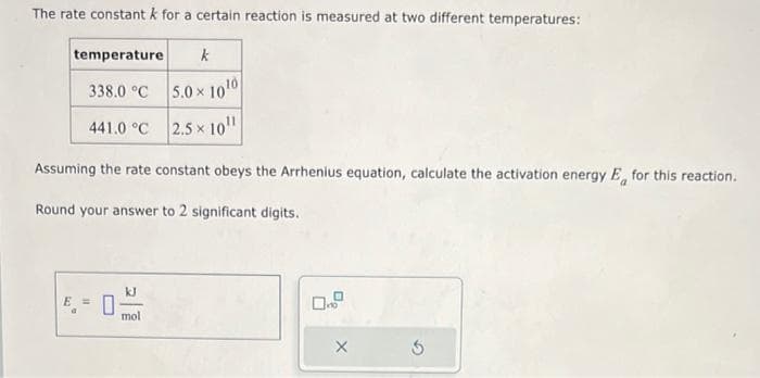 The rate constant k for a certain reaction is measured at two different temperatures:
temperature k
338.0 °C
441.0 °C
Assuming the rate constant obeys the Arrhenius equation, calculate the activation energy E for this reaction.
Round your answer to 2 significant digits.
5.0 x 1010
2.5x 10¹¹
kJ
mol
X
5
