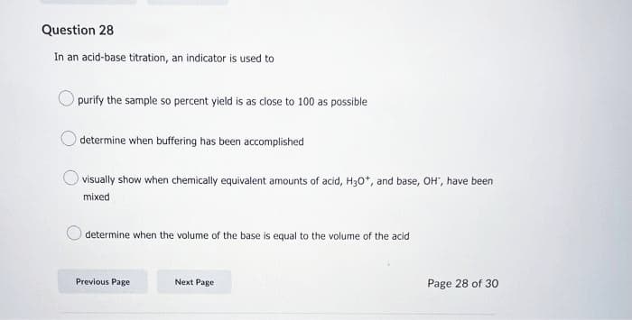 Question 28
In an acid-base titration, an indicator is used to
purify the sample so percent yield is as close to 100 as possible
determine when buffering has been accomplished
visually show when chemically equivalent amounts of acid, H3O+, and base, OH", have been
mixed
determine when the volume of the base is equal to the volume of the acid
Previous Page
Next Page
Page 28 of 30