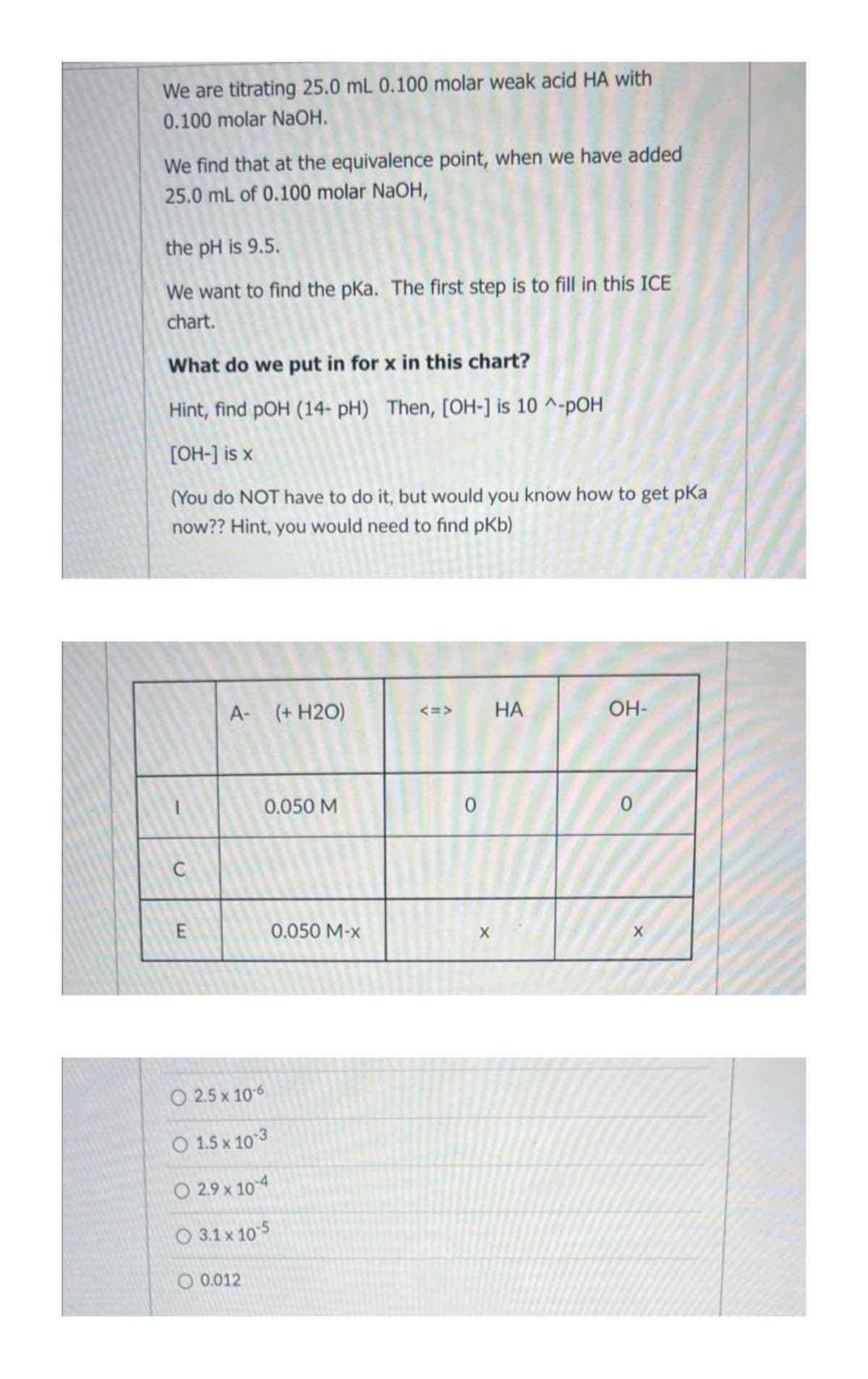 We are titrating 25.0 mL 0.100 molar weak acid HA with
0.100 molar NaOH.
We find that at the equivalence point, when we have added
25.0 mL of 0.100 molar NaOH,
the pH is 9.5.
We want to find the pka. The first step is to fill in this ICE
chart.
What do we put in for x in this chart?
Hint, find pOH (14- pH) Then, [OH-] is 10^-pOH
[OH-] is x
(You do NOT have to do it, but would you know how to get pka
now?? Hint, you would need to find pKb)
C
E
A- (+ H2O)
0.050 M
© 2.5x106
O 1.5 x 10-3
○ 2.9 x 10-4
3.1 x 10-5
0.012
0.050 M-X
<=>
0
X
HA
OH-
0
X