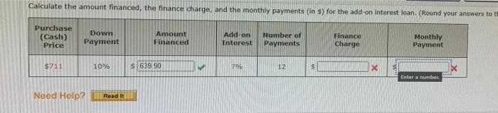 Calculate the amount financed, the finance charge, and the monthly payments (in $) for the add-on interest loan. (Round your answers to th
Monthly
Payment
Purchase
(Cash)
Price
$711
Down
Payment
Need Help?
10%
Read It
Amount
Financed
$ 639 90
Add-on
Interest
7%
Number of
Payments
12
S
Finance
Charge
Enter a number.