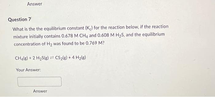 Answer
Question 7'
What is the the equilibrium constant (K) for the reaction below, if the reaction
mixture initially contains 0.678 M CH4 and 0.608 M H₂S, and the equilibrium
concentration of H₂ was found to be 0.769 M?
CH4(8) + 2 H₂S(g) CS₂(g) + 4H₂(g)
Your Answer:
Answer