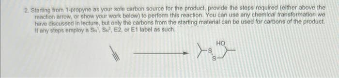 2. Starting from 1-propyne as your sole carbon source for the product, provide the steps required (either above the
reaction arrow, or show your work below) to perform this reaction. You can use any chemical transformation we
have discussed in lecture, but only the carbons from the starting material can be used for carbons of the product.
If any steps employ a S¹, S², E2, or E1 label as such.
HO