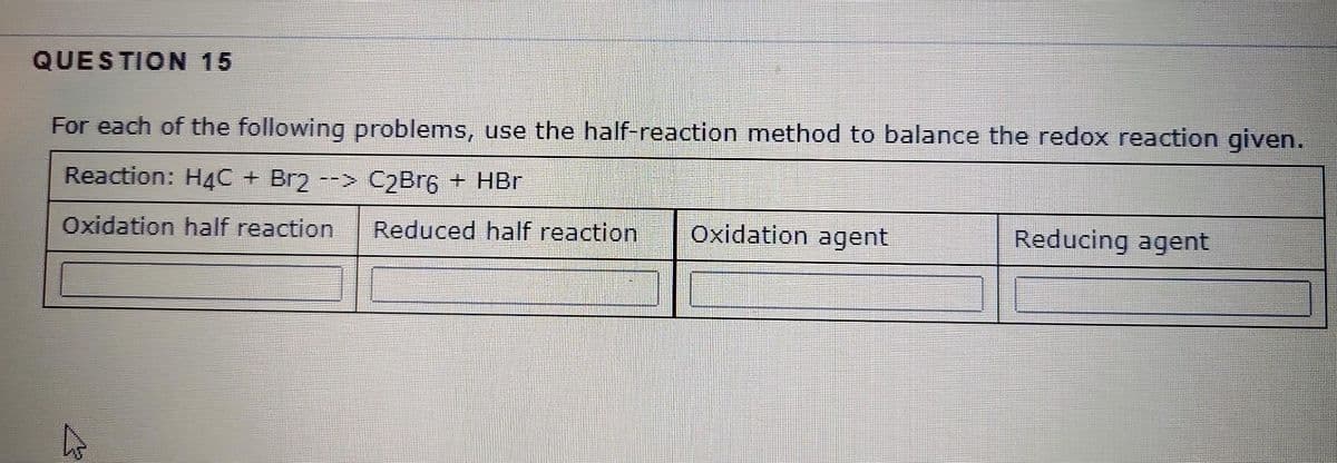 QUESTION 15
For each of the following problems, use the half-reaction method to balance the redox reaction given.
Reaction: H4C + Br2 --> C2Br6 + HBr
Oxidation half reaction Reduced half reaction
Oxidation agent
Reducing agent