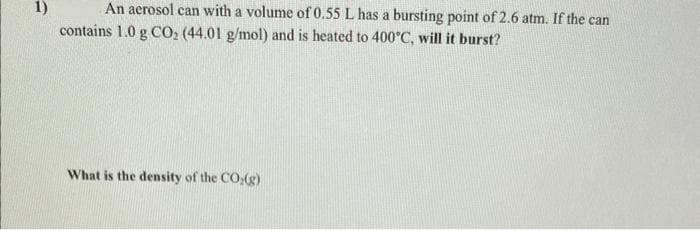 1)
An aerosol can with a volume of 0.55 L has a bursting point of 2.6 atm. If the can
contains 1.0 g CO₂ (44.01 g/mol) and is heated to 400°C, will it burst?
What is the density of the CO(g)