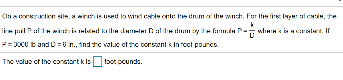 On a construction site, a winch is used to wind cable onto the drum of the winch. For the first layer of cable, the
k
where k is a constant. If
D
line pull P of the winch is related to the diameter D of the drum by the formula P =
P = 3000 Ib and D = 6 in., find the value of the constant k in foot-pounds.
The value of the constant k is foot-pounds.
