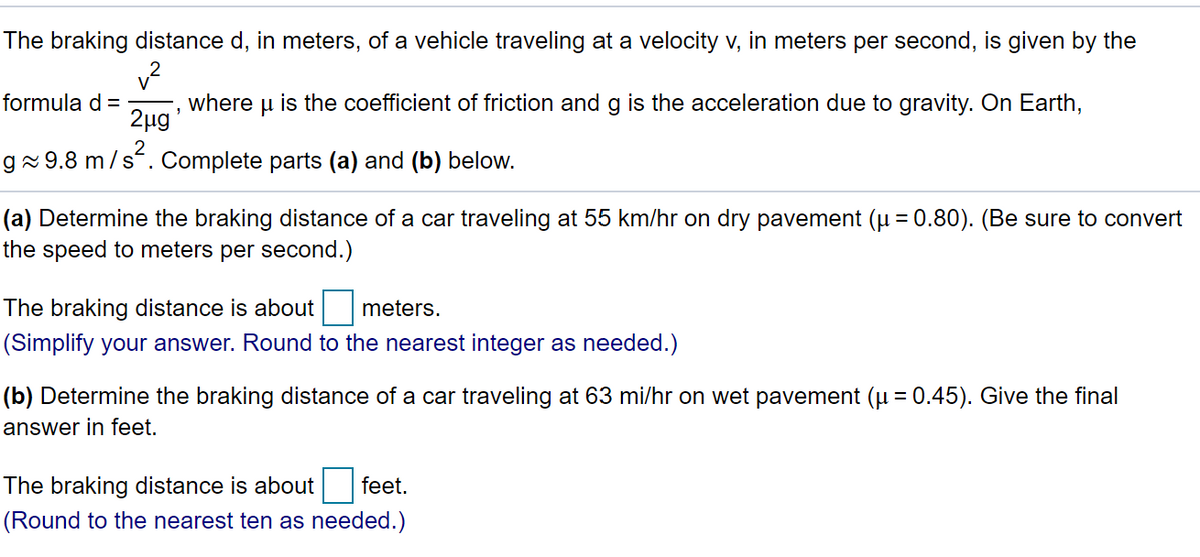The braking distance d, in meters, of a vehicle traveling at a velocity v, in meters per second, is given by the
formula d =
2ug*
is the coefficient of friction and g is the acceleration due to gravity. On Earth,
where
gx9.8 m/s. Complete parts (a) and (b) below.
(a) Determine the braking distance of a car traveling at 55 km/hr on dry pavement (u = 0.80). (Be sure to convert
the speed to meters per second.)
The braking distance is about meters.
(Simplify your answer. Round to the nearest integer as needed.)
(b) Determine the braking distance of a car traveling at 63 mi/hr on wet pavement (u = 0.45). Give the final
answer in feet.
The braking distance is about
feet.
(Round to the nearest ten as needed.)
