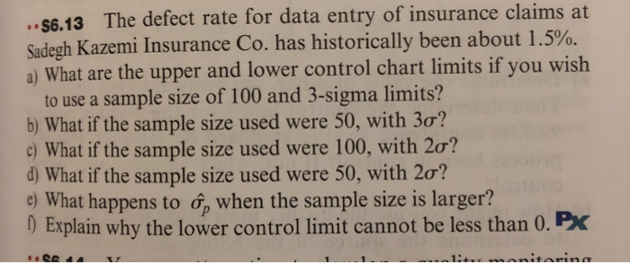 .. $6.13 The defect rate for data entry of insurance claims at
Sadegh Kazemi Insurance Co. has historically been about 1.5%.
a) What are the upper and lower control chart limits if you wish
to use a sample size of 100 and 3-sigma limits?
b) What if the sample size used were 50, with 3ơ?
c) What if the sample size used were 100, with 2o?
d) What if the sample size used were 50, with 20?
e) What happens to ở, when the sample size is larger?
1) Explain why the lower control limit cannot be less than 0. Px
ina
