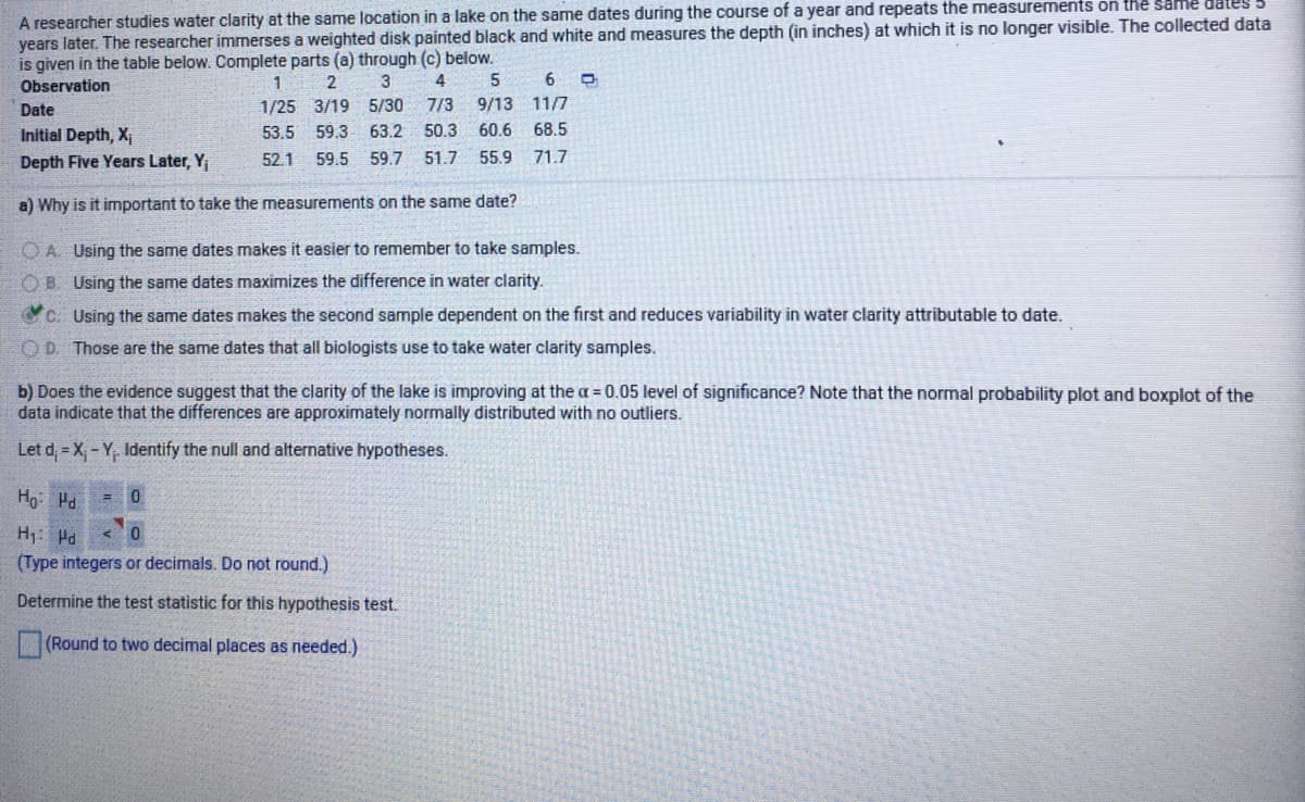 A researcher studies water clarity at the same location in a lake on the same dates during the course of a year and repeats the measurements on the same dates
years later. The researcher immerses a weighted disk painted black and white and measures the depth (in inches) at which it is no longer visible. The collected data
is given in the table below. Complete parts (a) through (c) below.
Observation
1
2
3
4
1/25 3/19 5/30 7/3
50.3
Date
9/13
11/7
Initial Depth, X
53.5
59.3
63.2
60.6
68.5
Depth Five Years Later, Y
52.1
59.5 59.7 51.7
55.9
71.7
a) Why is it important to take the measurements on the same date?
O A. Using the same dates makes it easier to remember to take samples.
OB. Using the same dates maximizes the difference in water clarity.
c. Using the same dates makes the second sample dependent on the first and reduces variability in water clarity attributable to date.
OD. Those are the same dates that all biologists use to take water clarity samples.
b) Does the evidence suggest that the clarity of the lake is improving at the a = 0.05 level of significance? Note that the normal probability plot and boxplot of the
data indicate that the differences are approximately normally distributed with no outliers.
Let d = X,- Y, Identify the null and alternative hypotheses.
Ho: Hd
= 0
H1: Hd
(Type integers or decimals. Do not round.)
Determine the test statistic for this hypothesis test.
(Round to two decimal places as needed.)
