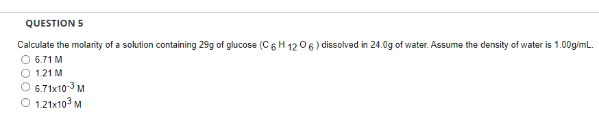 QUESTION 5
Calculate the molarity of a solution containing 29g of glucose (C 6 H 12 06 ) dissolved in 24.0g of water. Assume the density of water is 1.00g/mL.
6.71 M
O 1.21 M
6.71x10-3 M
O 1.21x103 M
