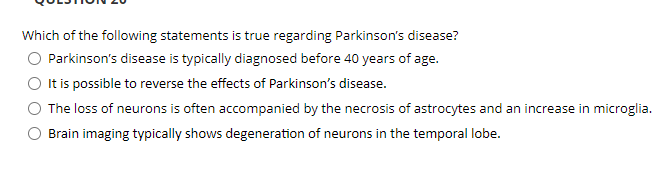 Which of the following statements is true regarding Parkinson's disease?
Parkinson's disease is typically diagnosed before 40 years of age.
It is possible to reverse the effects of Parkinson's disease.
The loss of neurons is often accompanied by the necrosis of astrocytes and an increase in microglia.
Brain imaging typically shows degeneration of neurons in the temporal lobe.
